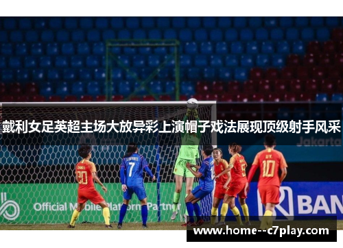 戴利女足英超主场大放异彩上演帽子戏法展现顶级射手风采