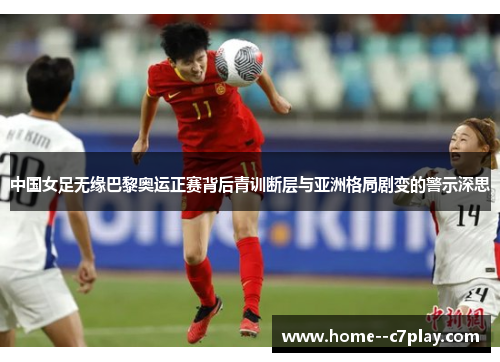 中国女足无缘巴黎奥运正赛背后青训断层与亚洲格局剧变的警示深思